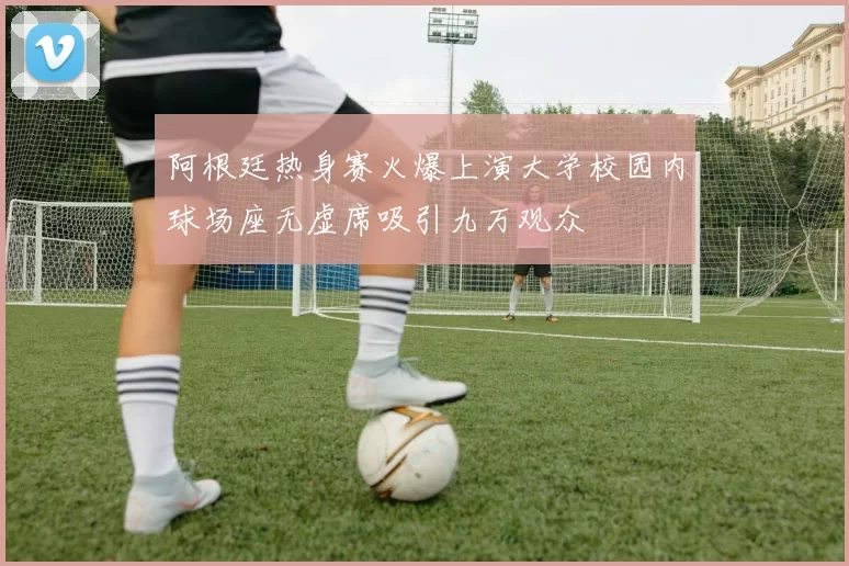 阿根廷热身赛火爆上演大学校园内球场座无虚席吸引九万观众