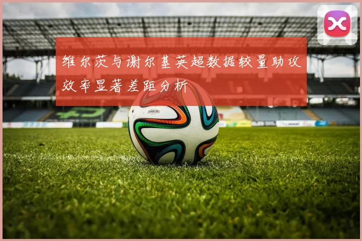 维尔茨与谢尔基英超数据较量助攻效率显著差距分析
