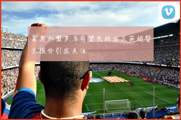 莱奥加盟罗马有望先租后买英超暂无报价引发关注