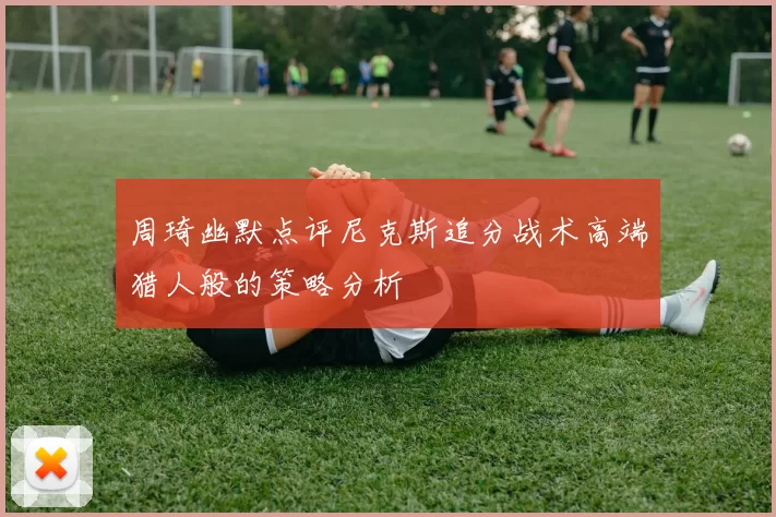 周琦幽默点评尼克斯追分战术高端猎人般的策略分析