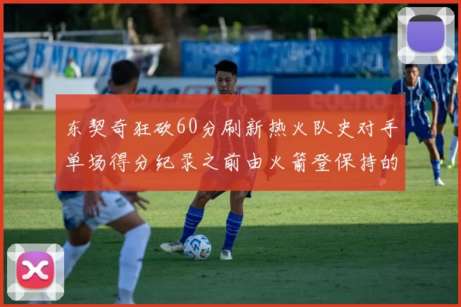 东契奇狂砍60分刷新热火队史对手单场得分纪录之前由火箭登保持的58分被打破