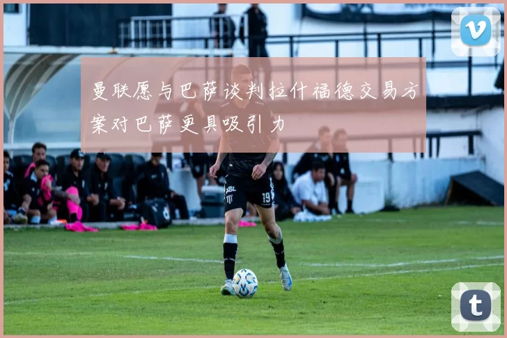 曼联愿与巴萨谈判拉什福德交易方案对巴萨更具吸引力