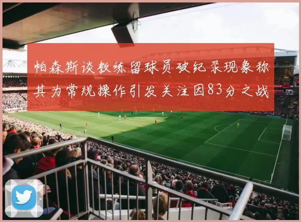 帕森斯谈教练留球员破纪录现象称其为常规操作引发关注因83分之战