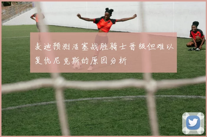 麦迪预测活塞战胜骑士晋级但难以复仇尼克斯的原因分析