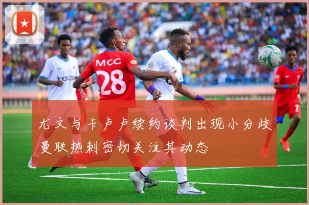 尤文与卡卢卢续约谈判出现小分歧曼联热刺密切关注其动态