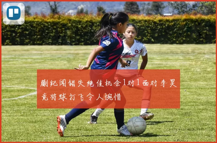 蒯纪闻错失绝佳机会1对1面对李昊竟将球打飞令人惋惜