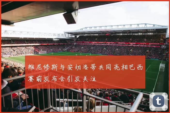 维尼修斯与安切洛蒂共同亮相巴西赛前发布会引发关注