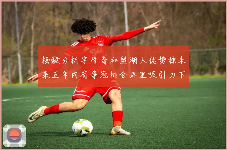 杨毅分析字母哥加盟湖人优势称未来五年内有争冠机会库里吸引力下降