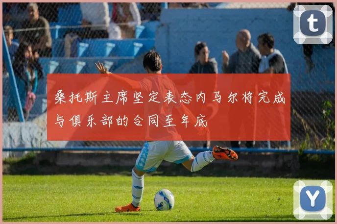 桑托斯主席坚定表态内马尔将完成与俱乐部的合同至年底