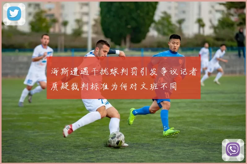 海斯遭遇干扰球判罚引发争议记者质疑裁判标准为何对文班不同