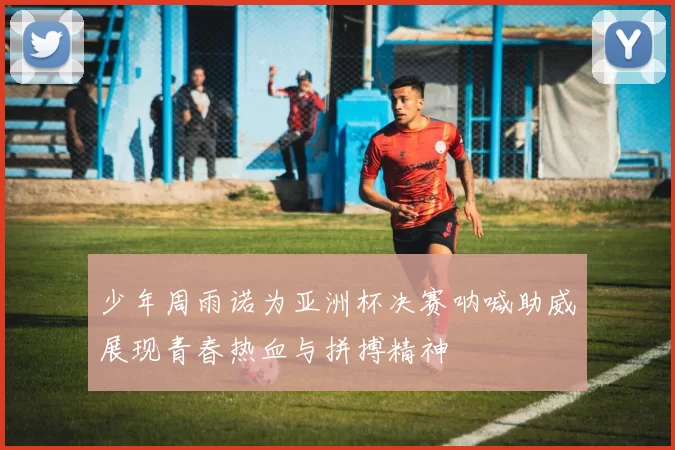 少年周雨诺为亚洲杯决赛呐喊助威展现青春热血与拼搏精神