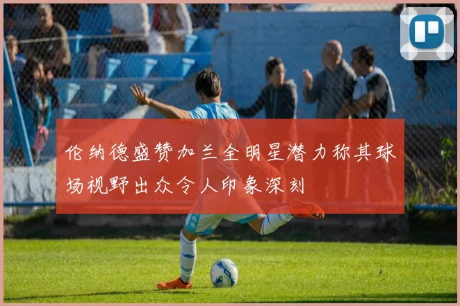 伦纳德盛赞加兰全明星潜力称其球场视野出众令人印象深刻