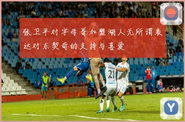 张卫平对字母哥加盟湖人无所谓表达对东契奇的支持与喜爱